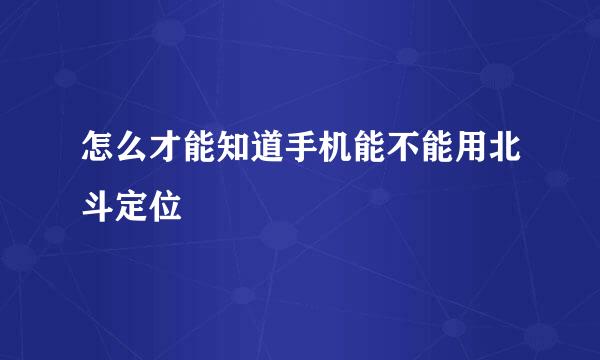 怎么才能知道手机能不能用北斗定位