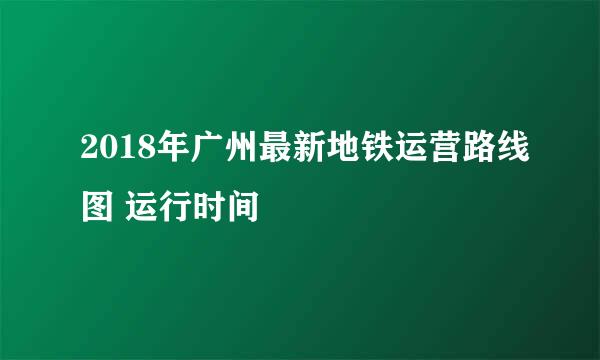 2018年广州最新地铁运营路线图 运行时间