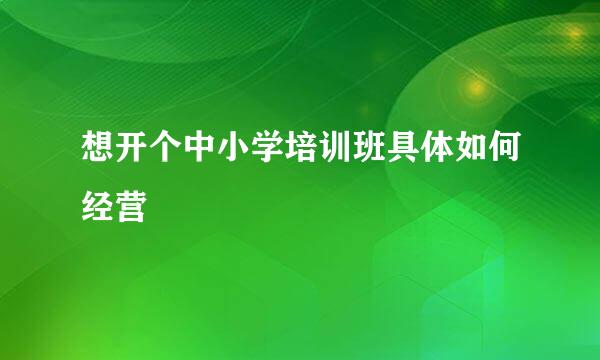 想开个中小学培训班具体如何经营