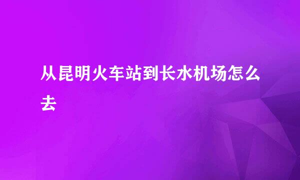 从昆明火车站到长水机场怎么去