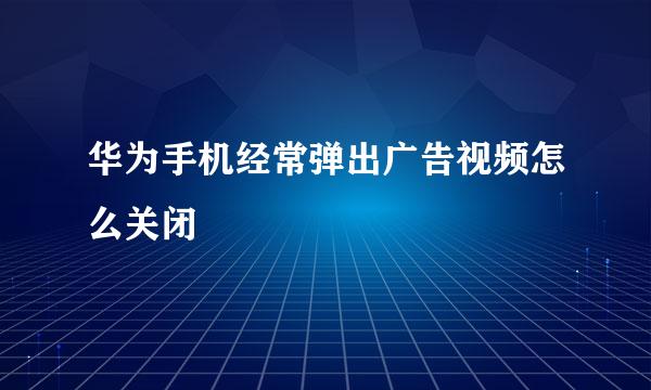 华为手机经常弹出广告视频怎么关闭