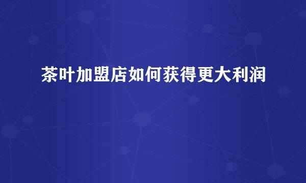 茶叶加盟店如何获得更大利润