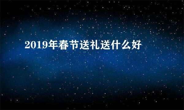 2019年春节送礼送什么好