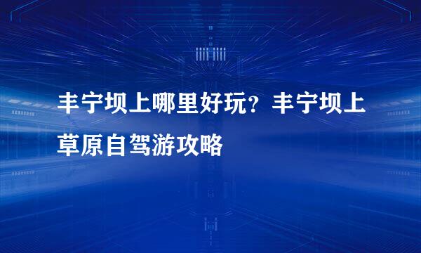 丰宁坝上哪里好玩？丰宁坝上草原自驾游攻略