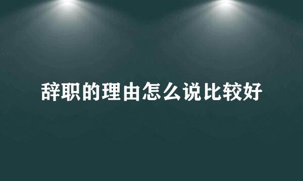 辞职的理由怎么说比较好