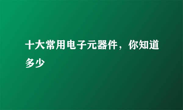 十大常用电子元器件，你知道多少