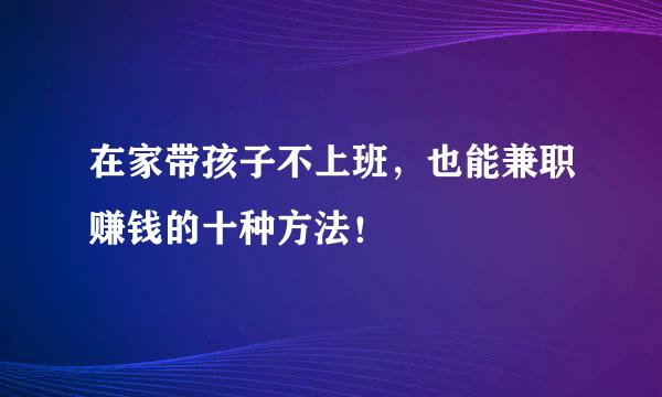 在家带孩子不上班，也能兼职赚钱的十种方法！