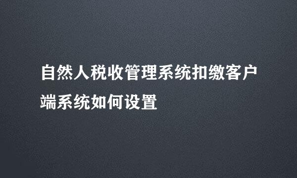 自然人税收管理系统扣缴客户端系统如何设置