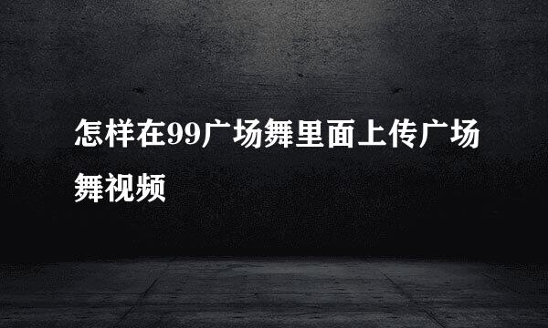 怎样在99广场舞里面上传广场舞视频