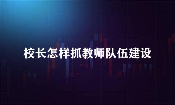 校长怎样抓教师队伍建设