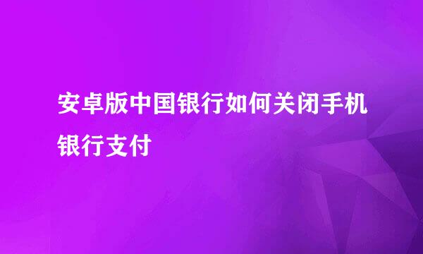 安卓版中国银行如何关闭手机银行支付