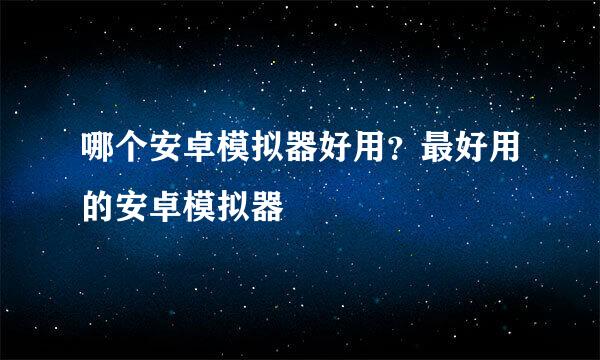 哪个安卓模拟器好用？最好用的安卓模拟器