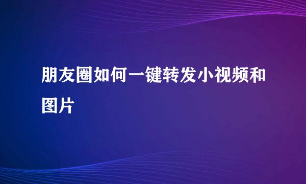 朋友圈如何一键转发小视频和图片