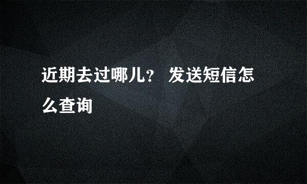 近期去过哪儿？ 发送短信怎么查询