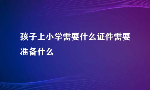 孩子上小学需要什么证件需要准备什么