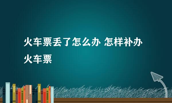 火车票丢了怎么办 怎样补办火车票