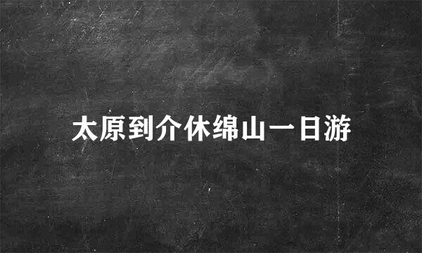 太原到介休绵山一日游