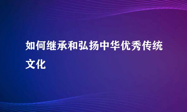 如何继承和弘扬中华优秀传统文化