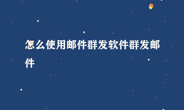 怎么使用邮件群发软件群发邮件