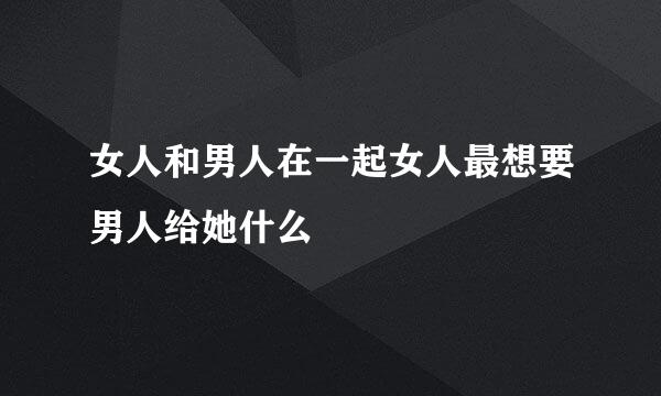 女人和男人在一起女人最想要男人给她什么