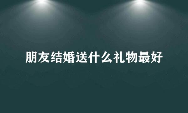 朋友结婚送什么礼物最好