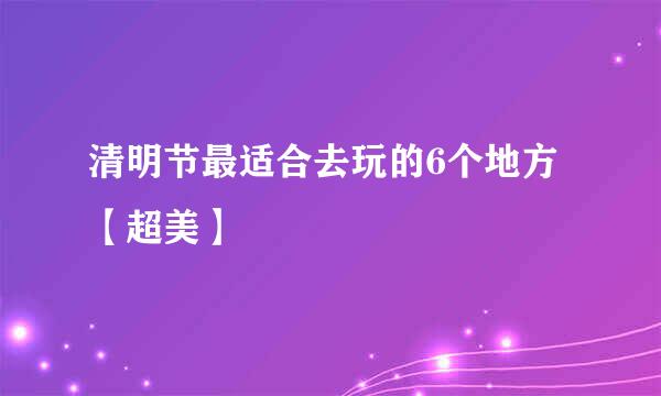 清明节最适合去玩的6个地方【超美】