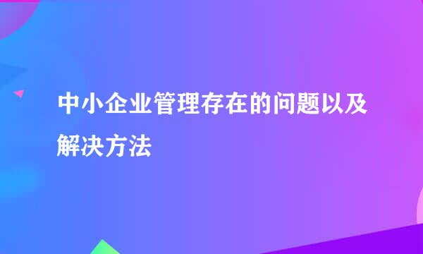 中小企业管理存在的问题以及解决方法