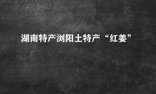 湖南特产浏阳土特产“红姜”