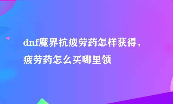 dnf魔界抗疲劳药怎样获得，疲劳药怎么买哪里领