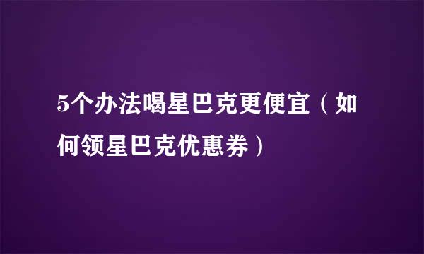 5个办法喝星巴克更便宜（如何领星巴克优惠券）