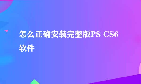 怎么正确安装完整版PS CS6软件