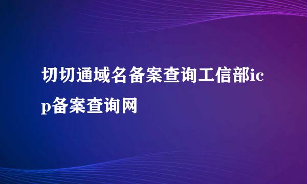 切切通域名备案查询工信部icp备案查询网