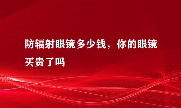 防辐射眼镜多少钱，你的眼镜买贵了吗