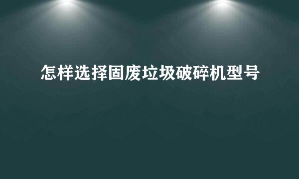 怎样选择固废垃圾破碎机型号