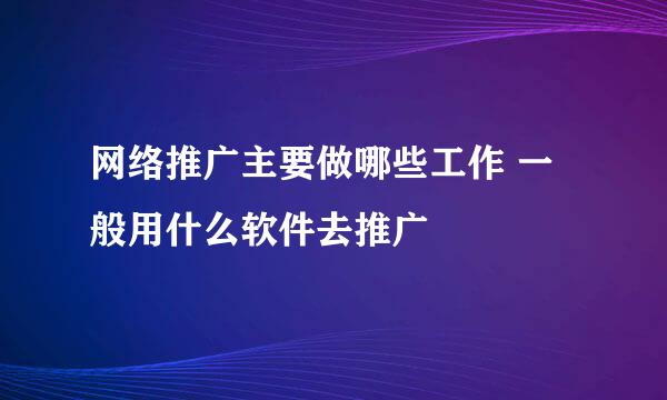 网络推广主要做哪些工作 一般用什么软件去推广