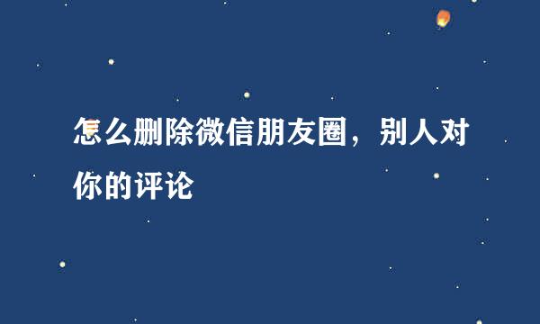 怎么删除微信朋友圈，别人对你的评论