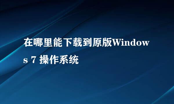 在哪里能下载到原版Windows 7 操作系统