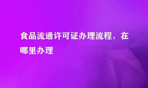 食品流通许可证办理流程，在哪里办理