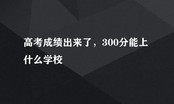 高考成绩出来了，300分能上什么学校