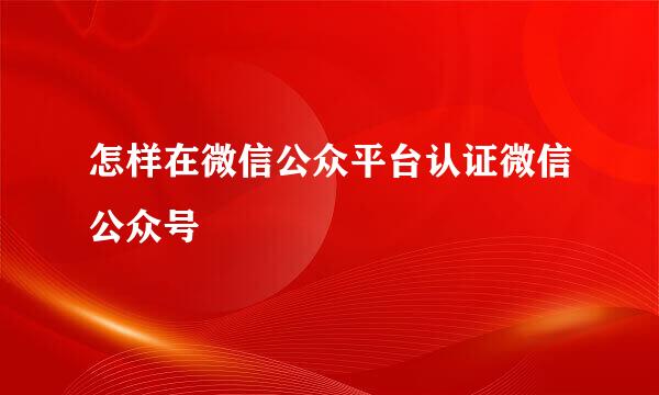 怎样在微信公众平台认证微信公众号