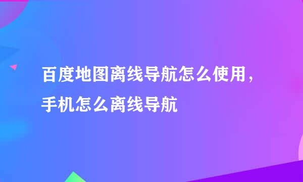 百度地图离线导航怎么使用，手机怎么离线导航