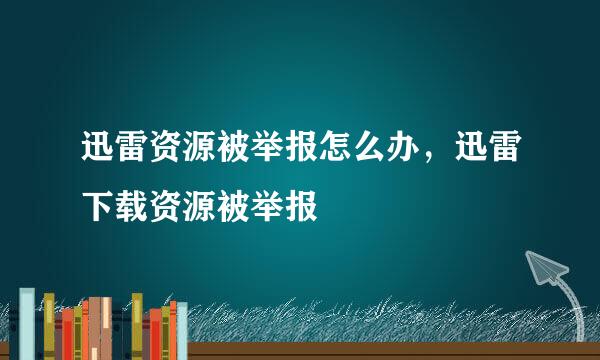 迅雷资源被举报怎么办，迅雷下载资源被举报