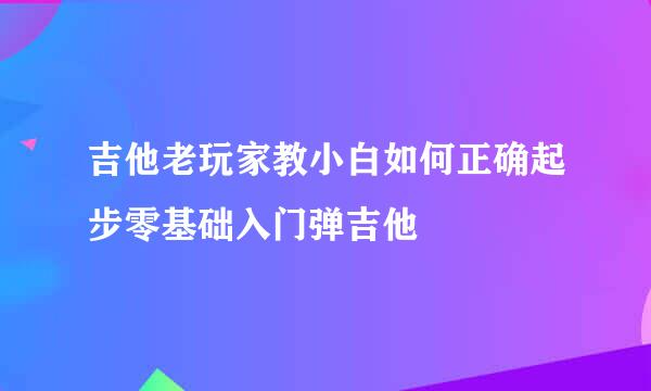 吉他老玩家教小白如何正确起步零基础入门弹吉他