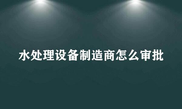 水处理设备制造商怎么审批