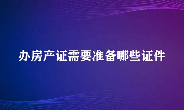 办房产证需要准备哪些证件