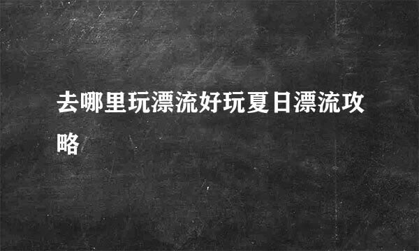 去哪里玩漂流好玩夏日漂流攻略