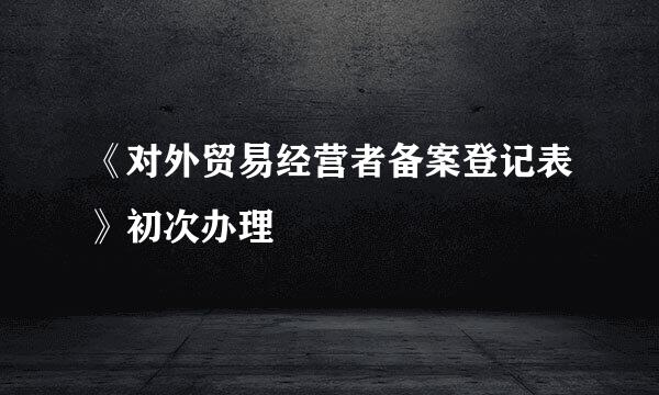 《对外贸易经营者备案登记表》初次办理