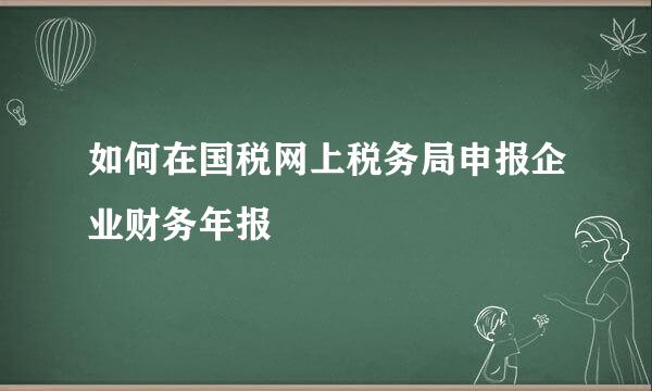 如何在国税网上税务局申报企业财务年报