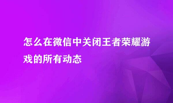 怎么在微信中关闭王者荣耀游戏的所有动态