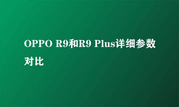 OPPO R9和R9 Plus详细参数对比